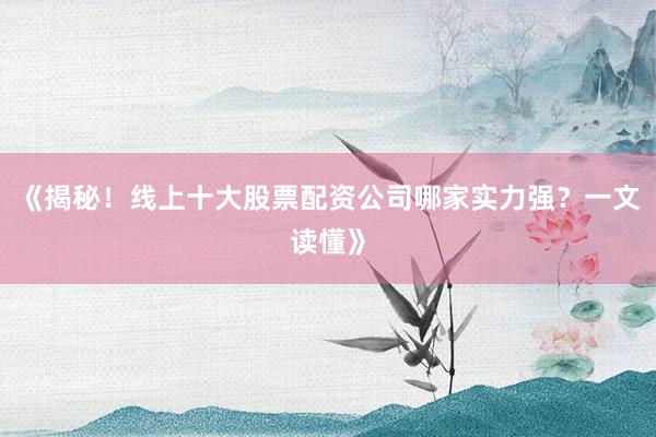 《揭秘！线上十大股票配资公司哪家实力强？一文读懂》