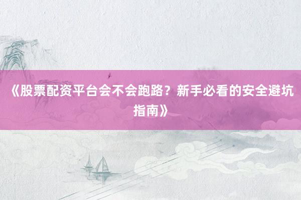 《股票配资平台会不会跑路？新手必看的安全避坑指南》
