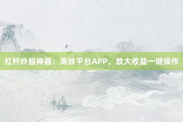 杠杆炒股神器：高效平台APP，放大收益一键操作