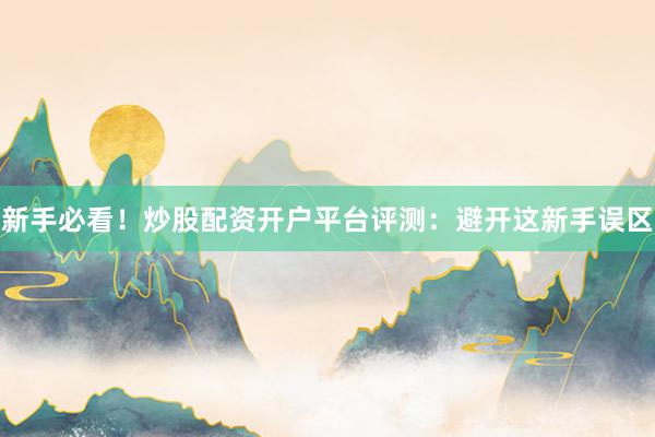 新手必看！炒股配资开户平台评测：避开这新手误区