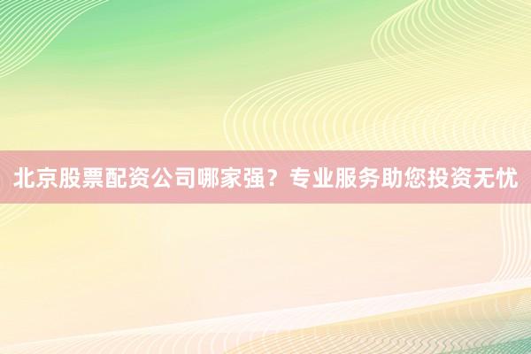 北京股票配资公司哪家强?专业服务助您投资无忧