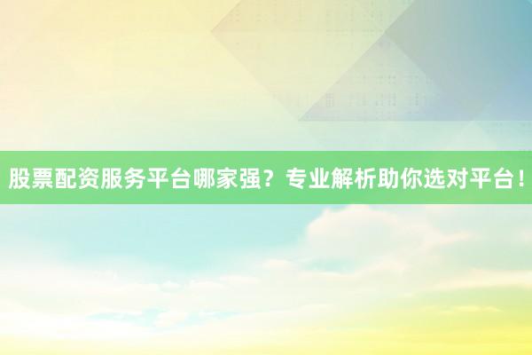 股票配资服务平台哪家强？专业解析助你选对平台！