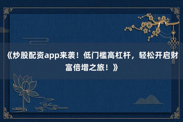 《炒股配资app来袭!低门槛高杠杆,轻松开启财富倍增之旅!》