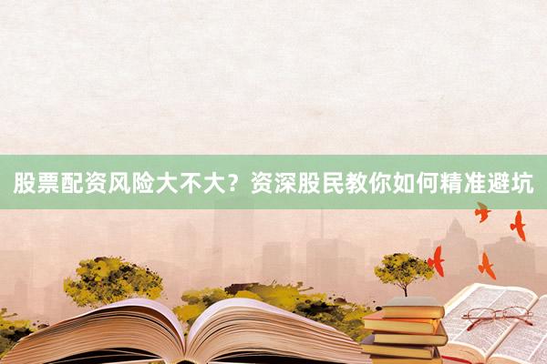 股票配资风险大不大？资深股民教你如何精准避坑