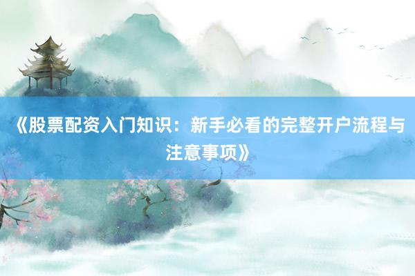 《股票配资入门知识:新手必看的完整开户流程与注意事项》