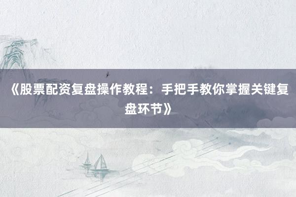 《股票配资复盘操作教程:手把手教你掌握关键复盘环节》
