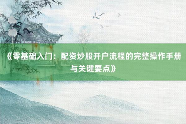 《零基础入门:配资炒股开户流程的完整操作手册与关键要点》