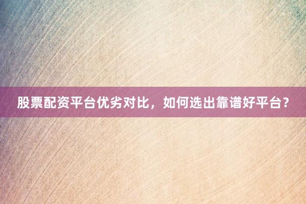 股票配资平台优劣对比,如何选出靠谱好平台?