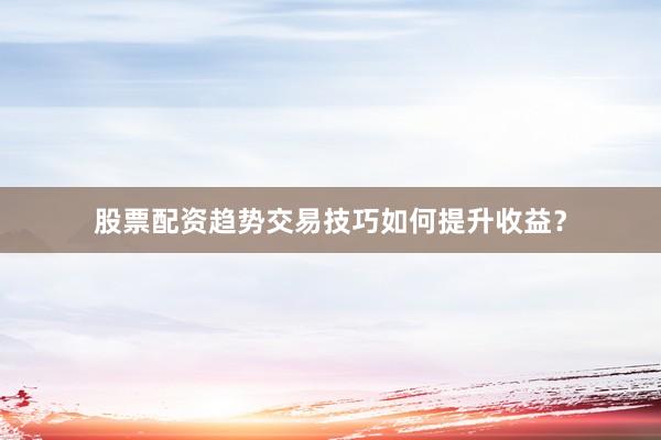 股票配资趋势交易技巧如何提升收益?