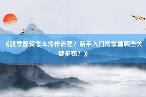 《股票配资怎么操作流程？新手入门需掌握哪些关键步骤？》