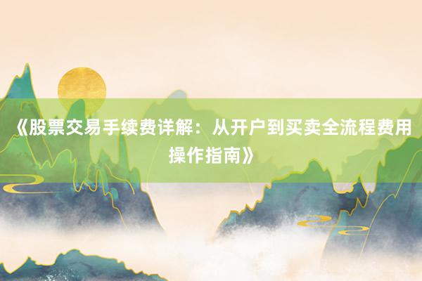 《股票交易手续费详解:从开户到买卖全流程费用操作指南》