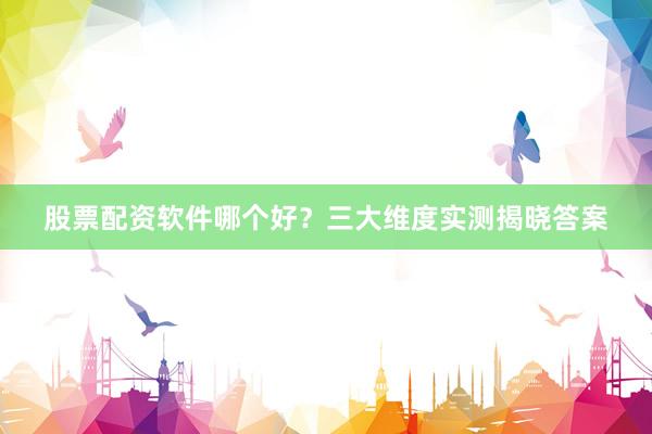 股票配资软件哪个好？三大维度实测揭晓答案