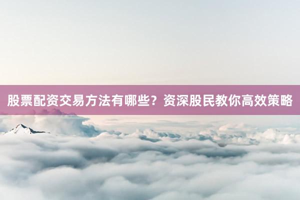 股票配资交易方法有哪些？资深股民教你高效策略