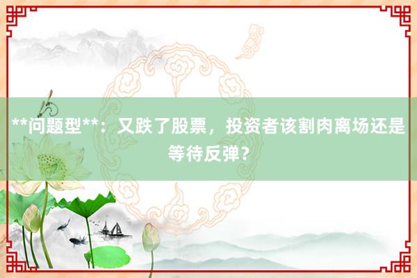 **问题型**：又跌了股票，投资者该割肉离场还是等待反弹？
