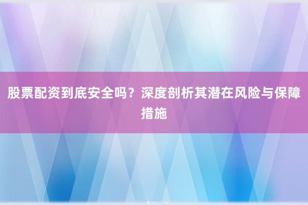 股票配资到底安全吗?深度剖析其潜在风险与保障措施