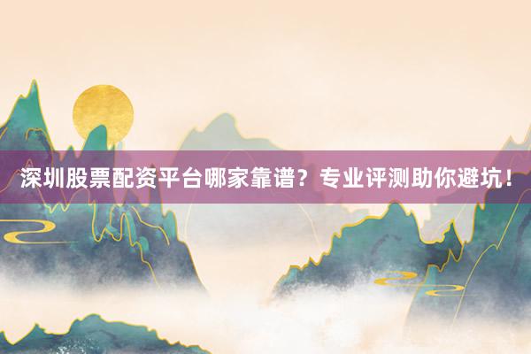 深圳股票配资平台哪家靠谱？专业评测助你避坑！