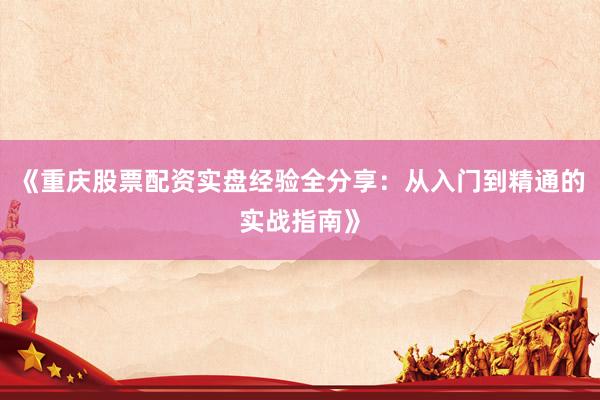 《重庆股票配资实盘经验全分享:从入门到精通的实战指南》