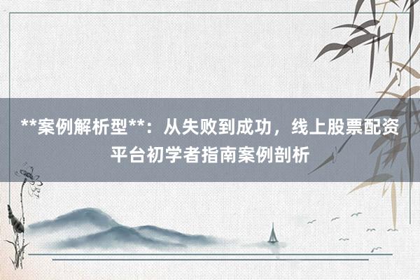 **案例解析型**:从失败到成功,线上股票配资平台初学者指南案例剖析
