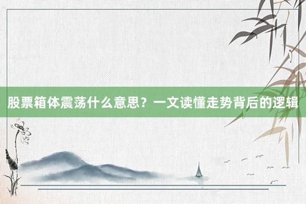股票箱体震荡什么意思?一文读懂走势背后的逻辑