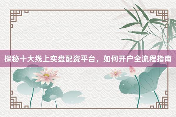 探秘十大线上实盘配资平台,如何开户全流程指南