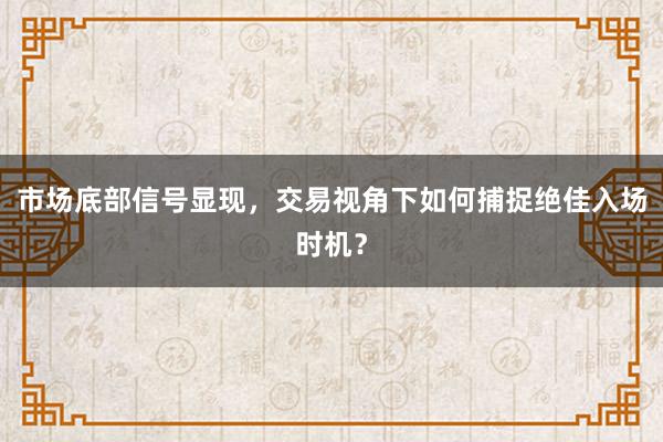 市场底部信号显现，交易视角下如何捕捉绝佳入场时机？