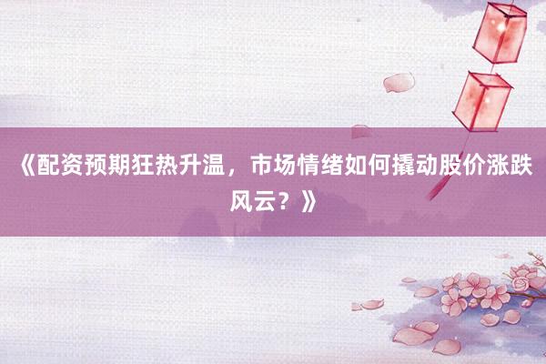 《配资预期狂热升温，市场情绪如何撬动股价涨跌风云？》