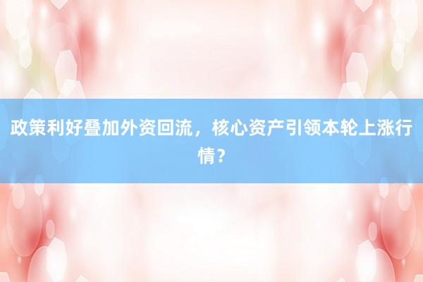 政策利好叠加外资回流，核心资产引领本轮上涨行情？