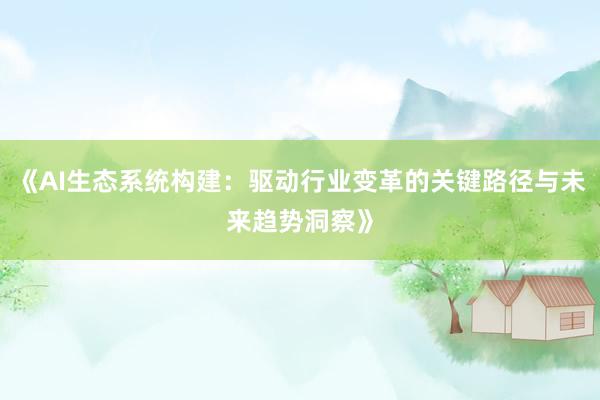 《AI生态系统构建：驱动行业变革的关键路径与未来趋势洞察》