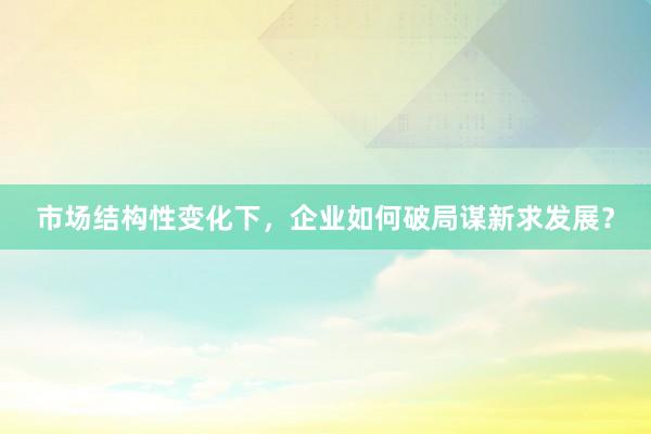 市场结构性变化下，企业如何破局谋新求发展？