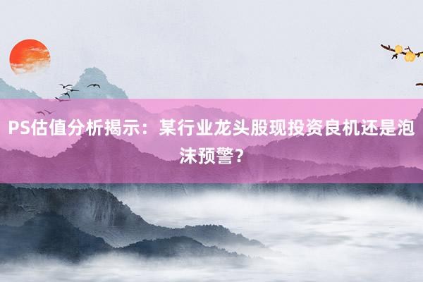 PS估值分析揭示：某行业龙头股现投资良机还是泡沫预警？