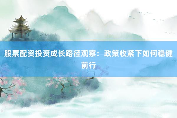 股票配资投资成长路径观察：政策收紧下如何稳健前行