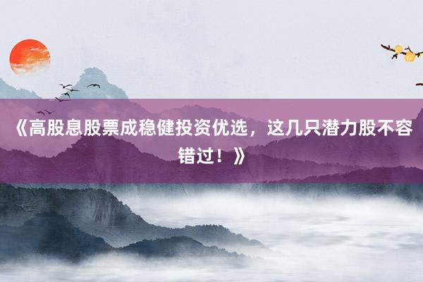 《高股息股票成稳健投资优选，这几只潜力股不容错过！》