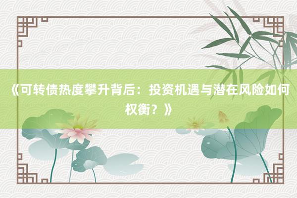 《可转债热度攀升背后:投资机遇与潜在风险如何权衡?》