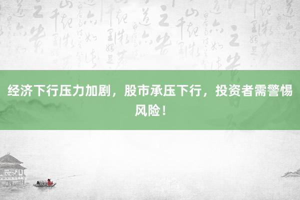 经济下行压力加剧，股市承压下行，投资者需警惕风险！