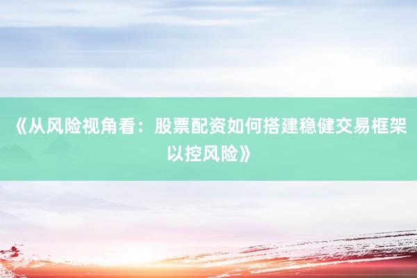 《从风险视角看：股票配资如何搭建稳健交易框架以控风险》