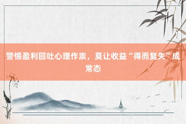 警惕盈利回吐心理作祟，莫让收益“得而复失”成常态