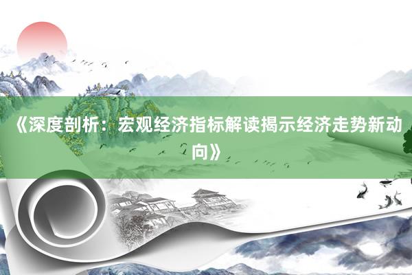 《深度剖析：宏观经济指标解读揭示经济走势新动向》