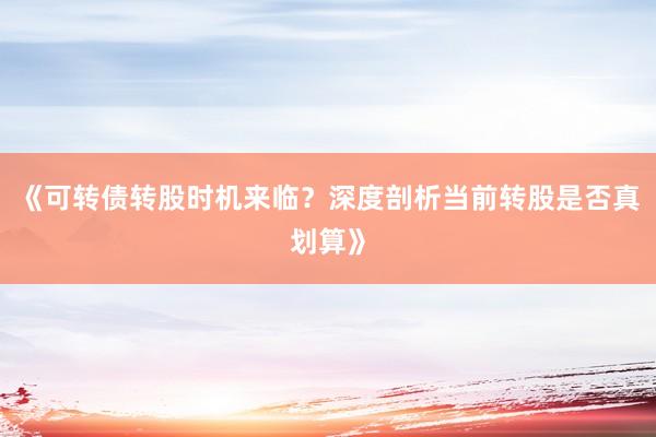 《可转债转股时机来临?深度剖析当前转股是否真划算》