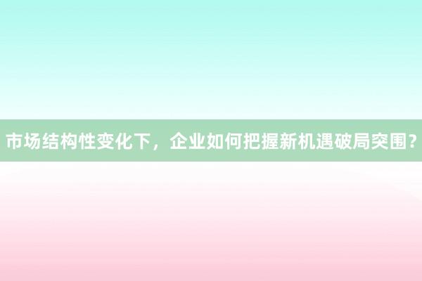 市场结构性变化下，企业如何把握新机遇破局突围？