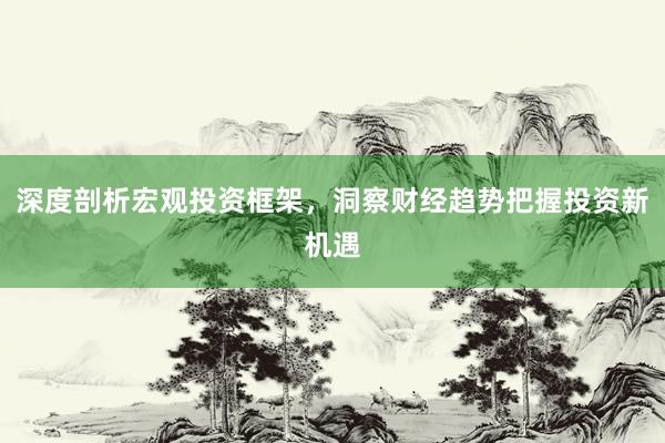 深度剖析宏观投资框架，洞察财经趋势把握投资新机遇