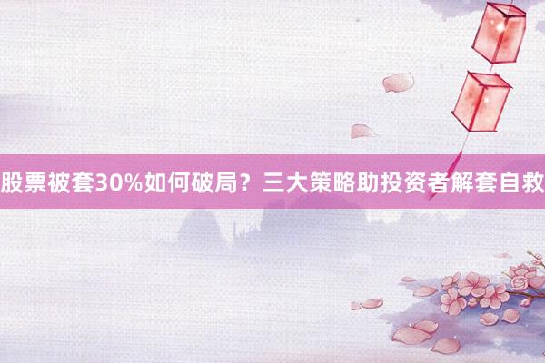 股票被套30%如何破局？三大策略助投资者解套自救