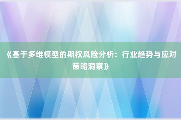 《基于多维模型的期权风险分析：行业趋势与应对策略洞察》