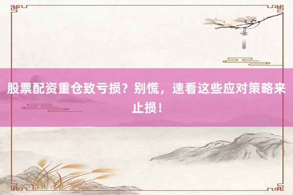 股票配资重仓致亏损？别慌，速看这些应对策略来止损！