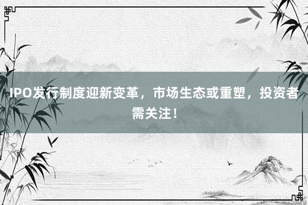 IPO发行制度迎新变革，市场生态或重塑，投资者需关注！