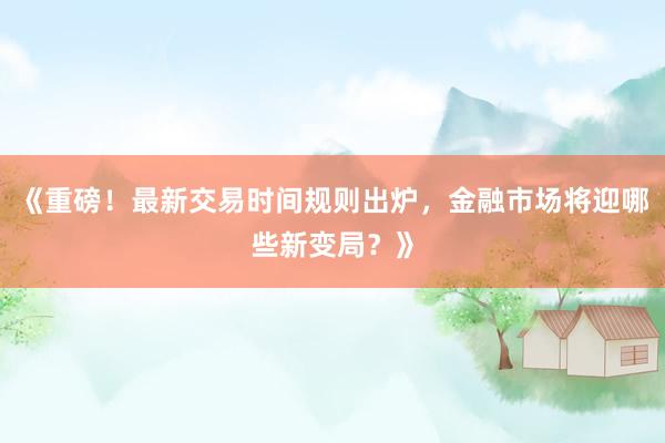 《重磅！最新交易时间规则出炉，金融市场将迎哪些新变局？》
