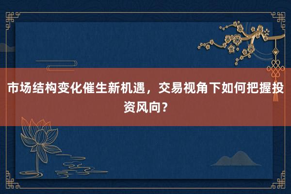市场结构变化催生新机遇,交易视角下如何把握投资风向?