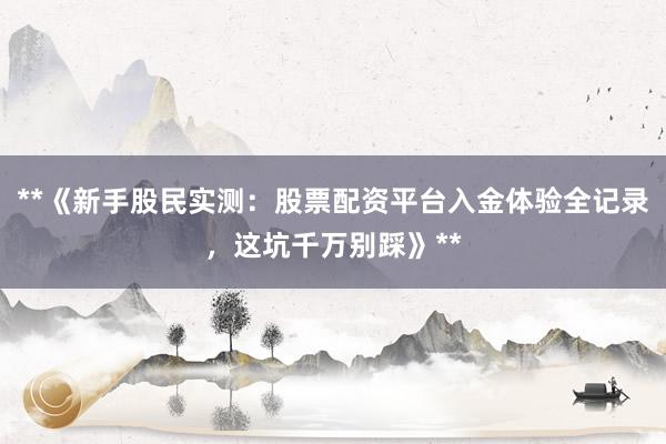 **《新手股民实测：股票配资平台入金体验全记录，这坑千万别踩》**