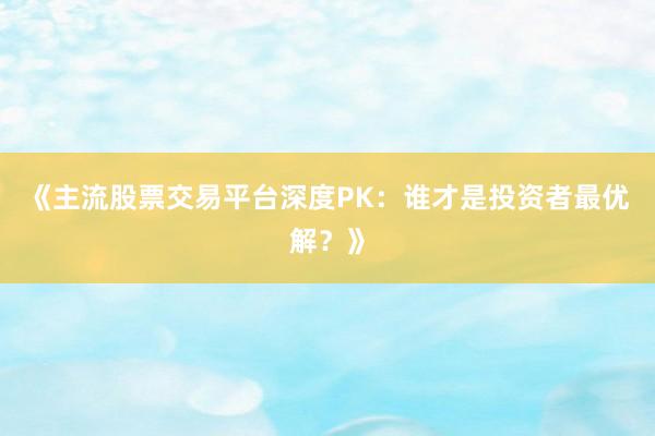 《主流股票交易平台深度PK：谁才是投资者最优解？》