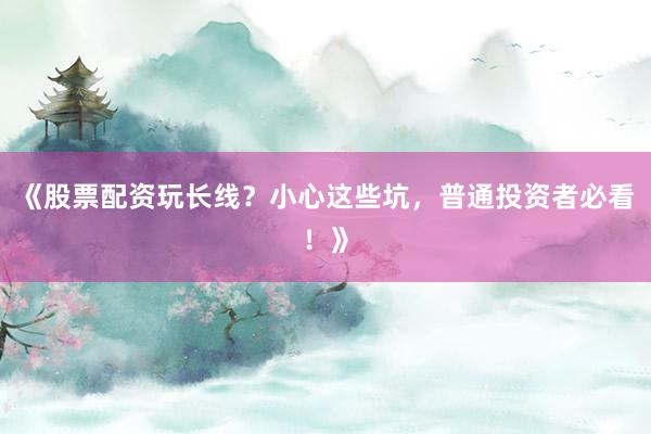 《股票配资玩长线？小心这些坑，普通投资者必看！》