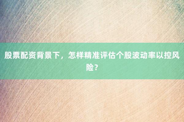 股票配资背景下，怎样精准评估个股波动率以控风险？